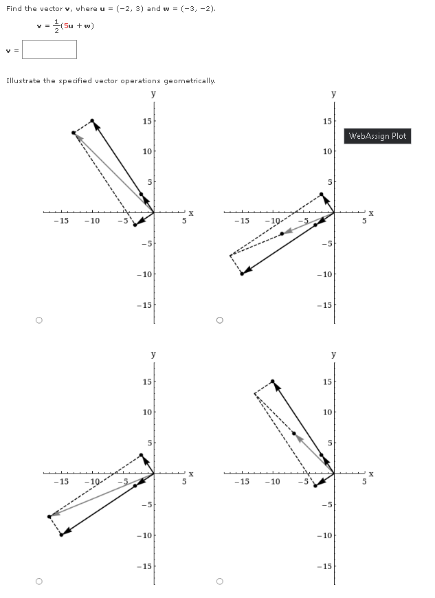 Find the vector v, where u = (-2, 3) and w = (-3, -2).
Su + w)
Illustrate the specified vector operations geometrically.
y
y
15
15
WebAssign Plot
10
10
5
5
X
-15
-10
5
-15
-5
- 10
- 10
-15
- 15
y
y
15
15
10
10
5
- 15
-10-
-15
-10
-5
-5
-10
- 10
-15
- 15
