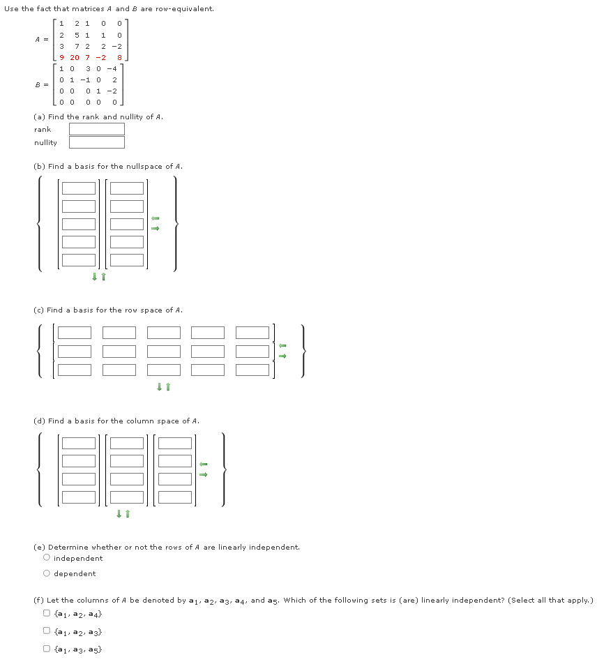 Use the fact that matrices A and B are row-equivalent.
1
2 1
0
0
2
5 1
1 0
A =
3
7 2
2 -2
9
20 7 -2 8
1
0 30-4
0 1 -1 0 2
8 =
0 0
0 1 -2
0 0 00 0
(a) Find the rank and nullity of A.
rank
nullity
(b) Find a basis for the nullspace of A.
↓↑
(c) Find a basis for the row space of A.
(68883-1
(d) Find a basis for the column space of A.
↓t
(e) Determine whether or not the rows of A are linearly independent.
O independent
dependent
(f) Let the columns of A be denoted by a₁, a2, a3, a4, and a5. Which of the following sets is (are) linearly independent? (Select all that apply.)
O {a1, az, a4})
O {a1, a2, a3}
O {a1, a3, a5}