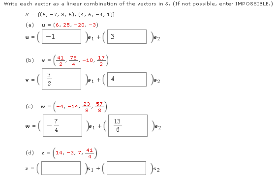 Write each vector as a linear combination of the vectors in S. (If not possible, enter IMPOSSIBLE.)
S = {(6, -7, 8, 6), (4, 6, -4, 1)}
(a)
u = (6, 25, -20, -3)
J: + (3
u =
-1
52
(b)
-10, 2)
3
--
F1 +
4
52
2
(c)
57
w =
-4, -14,
-)-
7
13
4
= (14, -3, 7,
(d)
41
z =
b1 +
$2
