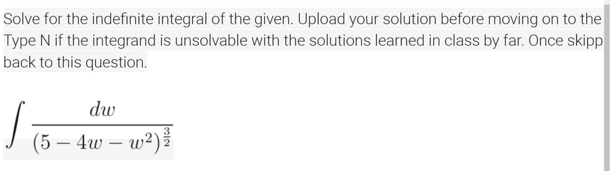 Solve for the indefinite integral of the given. Upload your solution before moving on to the
Type N if the integrand is unsolvable with the solutions learned in class by far. Once skipp
back to this question.
dw
3
(5 – 4w – w²)
