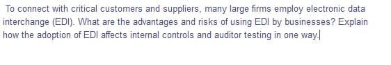 To connect with critical customers and suppliers, many large firms employ electronic data
interchange (EDI). What are the advantages and risks of using EDI by businesses? Explain
how the adoption of EDI affects internal controls and auditor testing in one way
