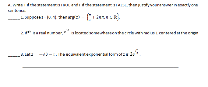 A. Write T if the statement is TRUE and F if the statement is FALSE, then justify your answer in exactly one
sentence.
_1. Suppose z= (0, 4), then arg(z) = + 2n,n E R}.
2. Ife is a real number,
is located somewhereon the circle with radius 1 centered at the origin
e
3. Let z = -V3 – i. The equivalent exponential form of z is 2e 6
