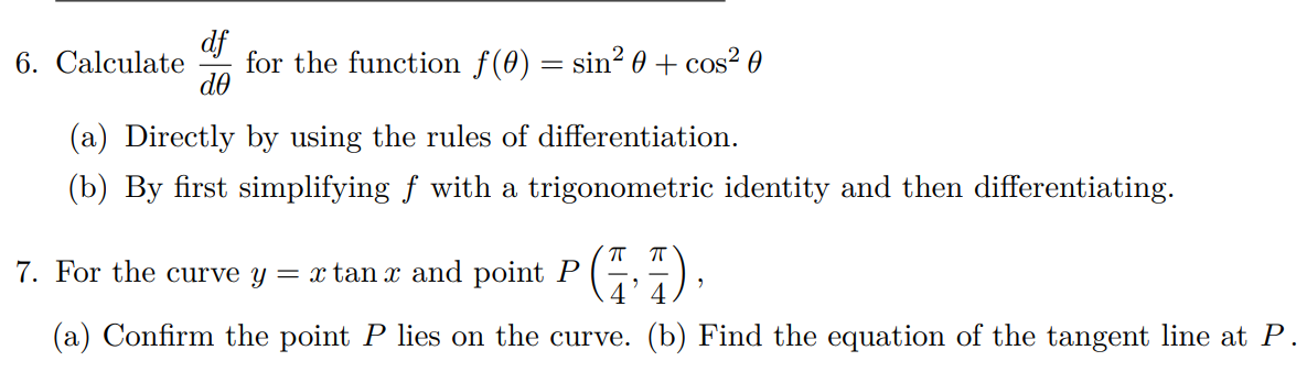 df
6. Calculate for the function f(0)
=
= sin² 0 + cos² 0
de
(a) Directly by using the rules of differentiation.
(b) By first simplifying ƒ with a trigonometric identity and then differentiating.
7. For the curve y = x tan x and point P (1)
(a) Confirm the point P lies on the curve. (b) Find the equation of the tangent line at P.