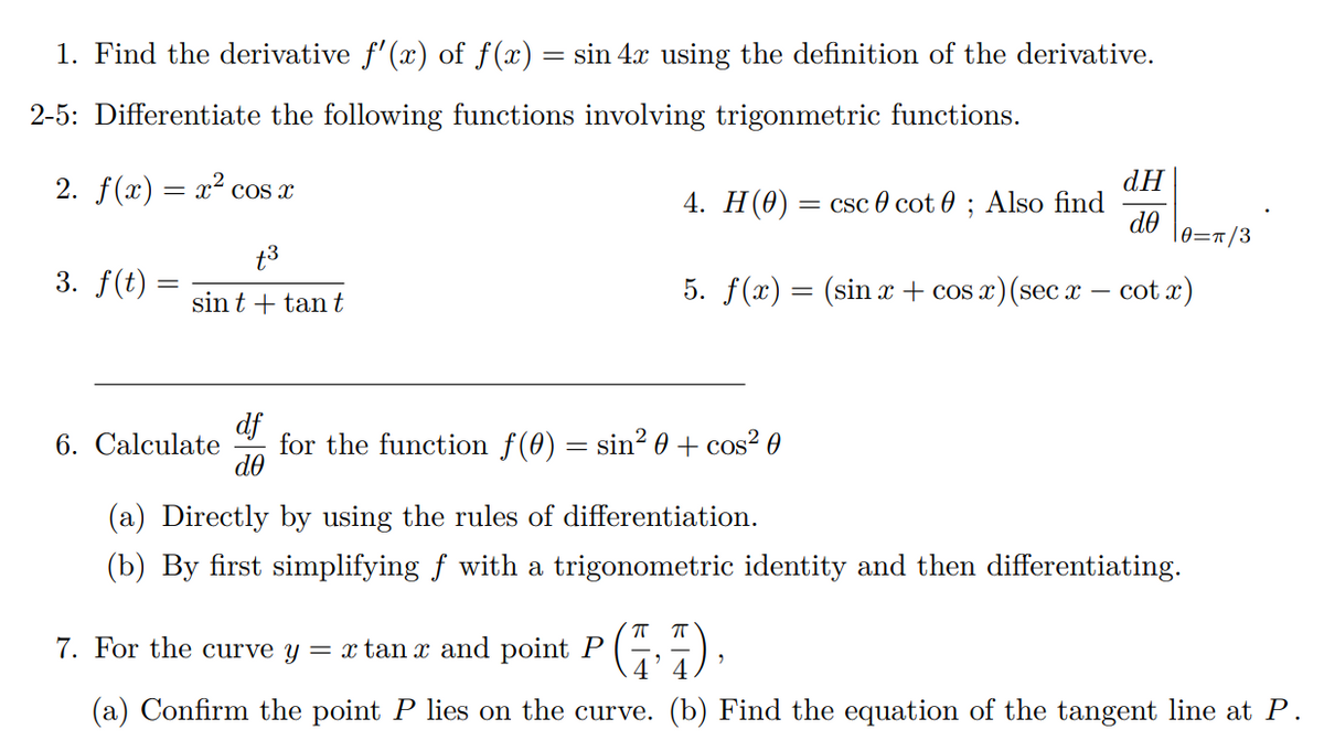 1. Find the derivative f'(x) of f(x)
=
sin 4x using the definition of the derivative.
2-5: Differentiate the following functions involving trigonmetric functions.
2. f(x) = x² cos x
dH
4. H(0): = csc cot 0; Also find
de
|0=π/3
+3
3. f(t)
sint + tant
5. f(x) = (sin x + cos x) (sec x - cot x)
df
ᏧᎾ
6. Calculate for the function f(0) = sin² 0 + cos² 0
(a) Directly by using the rules of differentiation.
(b) By first simplifying ƒ with a trigonometric identity and then differentiating.
7. For the curve y = x tan x and point P
πT
(a) Confirm the point P lies on the curve. (b) Find the equation of the tangent line at P.