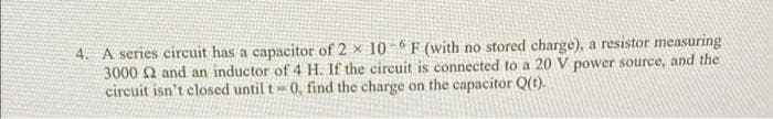 4. A series circuit has a capacitor of 2 x 10- 6 F (with no stored charge), a resistor measuring
3000 Q and an inductor of 4 H. If the circuit is connected to a 20 V power source, and the
circuit isn't closed until t 0, find the charge on the capacitor Q(t).
