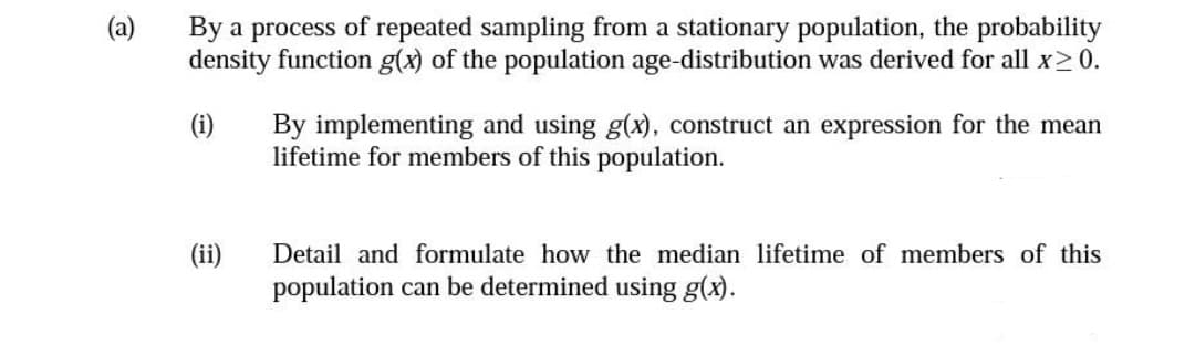 (a)
By a process of repeated sampling from a stationary population, the probability
density function g(x) of the population age-distribution was derived for all x>0.
(i)
By implementing and using g(x), construct an expression for the mean
lifetime for members of this population.
(ii)
Detail and formulate how the median lifetime of members of this
population can be determined using g(x).
