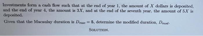 Investments form a cash flow such that at the end of year 1, the amount of X dollars is deposited,
and the end of year 4, the amount is 3X, and at the end of the seventh year, the amount of 5X is
deposited.
Given that the Macaulay duration is Dmac = 5, determine the modified duration, Dmod-
%3D
SOLUTION.
