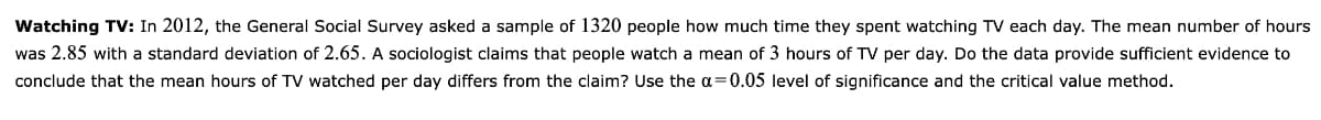 Watching TV: In 2012, the General Social Survey asked a sample of 1320 people how much time they spent watching TV each day. The mean number of hours
was 2.85 with a standard deviation of 2.65. A sociologist claims that people watch a mean of 3 hours of TV per day. Do the data provide sufficient evidence to
conclude that the mean hours of TV watched per day differs from the claim? Use the a=0.05 level of significance and the critical value method.
