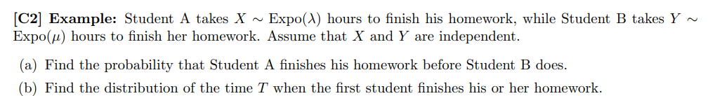 [C2] Example: Student A takes X - Expo(A) hours to finish his homework, while Student B takes Y ~
Expo(u) hours to finish her homework. Assume that X and Y are independent.
(a) Find the probability that Student A finishes his homework before Student B does.
(b) Find the distribution of the time T when the first student finishes his or her homework.

