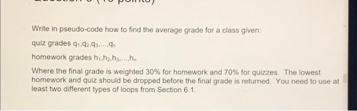 Write in pseudo-code how to find the average grade for a class given:
quiz grades q1,42.93..n
homework grades h,,h2.h.h
Where the final grade is weighted 30% for homework and 70% for quizzes. The lowest
homework and quiz should be dropped before the final grade is returned. You need to use at
least two different types of loops from Section 6.1.
