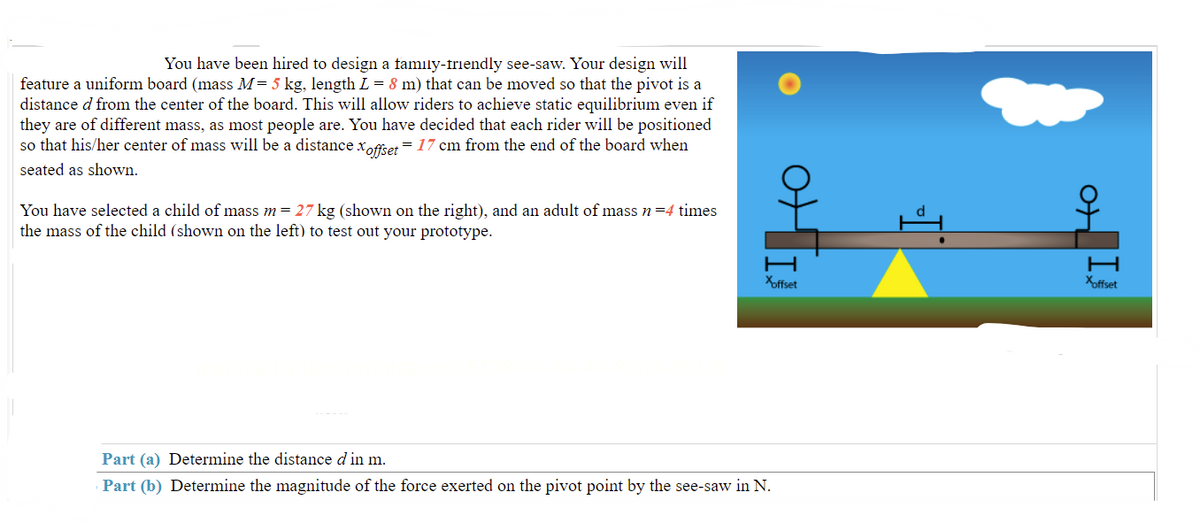 You have been hired to design a family-friendly see-saw. Your design will
feature a uniform board (mass M= 5 kg, length L = 8 m) that can be moved so that the pivot is a
distance d from the center of the board. This will allow riders to achieve static equilibrium even if
they are of different mass, as most people are. You have decided that each rider will be positioned
so that his/her center of mass will be a distance xoffier = 17 cm from the end of the board when
seated as shown.
You have selected a child of mass m = 27 kg (shown on the right), and an adult of mass n=4 times
the mass of the child (shown on the left) to test out your prototype.
Xoffset
Xoffset
Part (a) Determine the distance d in m.
Part (b) Determine the magnitude of the force exerted on the pivot point by the see-saw in N.
