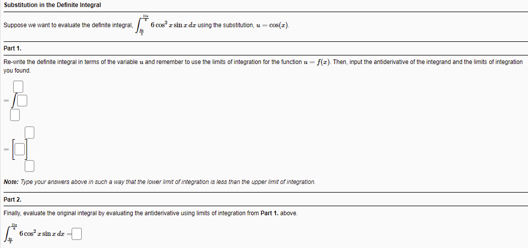 Substitution in the Definite Integral
Suppose we want to evaluate the definite integral,
6 cos? z sin z dz using the substitution, u = cos(z)
Part 1.
Re-write the definite integral in terms of the variable
and remember to use the limits of integration for the function u = f(r). Then, input the antiderivative of the integrand and the limits of integration
you found.
Note: Type your answers above in such a way that the lower limit of integration is less than the upper limit of integration.
Part 2.
Finally, evaluate the original integral by evaluating the antiderivative using limits of integration from Part 1. above.
6 cos z sin z dr
