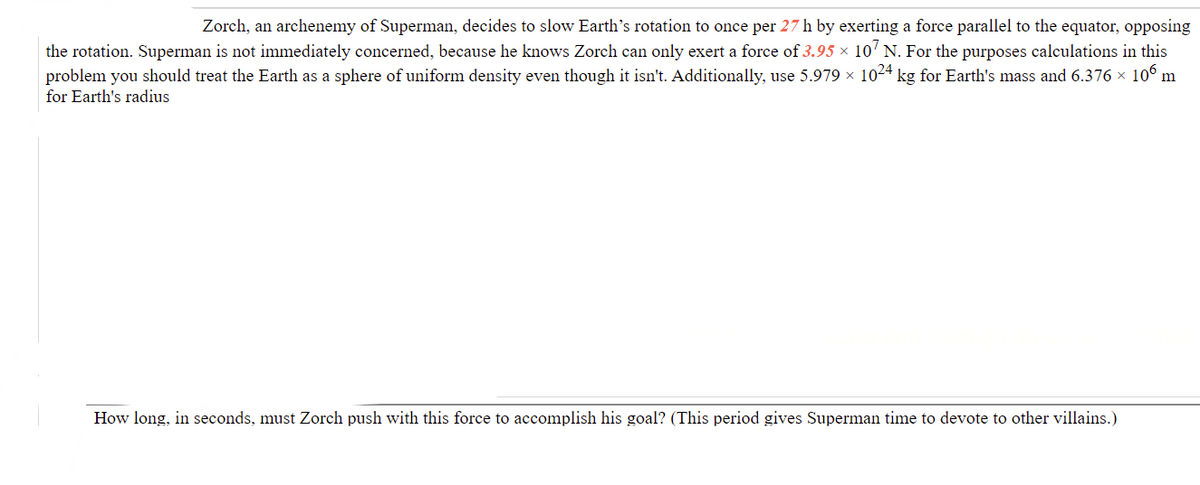 Zorch, an archenemy of Superman, decides to slow Earth's rotation to once per 27 h by exerting a force parallel to the equator, opposing
the rotation. Superman is not immediately concerned, because he knows Zorch can only exert a force of 3.95 × 10' N. For the purposes calculations in this
problem you should treat the Earth as a sphere of uniform density even though it isn't. Additionally, use 5.979 x 1024 kg for Earth's mass and 6.376 x 106 m
for Earth's radius
How long, in seconds, mu
Zorch push with this force to accomplish his goal? (This period gives Sup
time to devote to other villains.)
