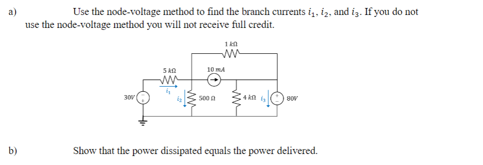 a)
Use the node-voltage method to find the branch currents i̟₁, i₂, and i3. If you do not
use the node-voltage method you will not receive full credit.
1 ΚΩ
ли
5 ΚΩ
10 mA
ли
30V
500
4 ΚΩ
80V
b)
Show that the power dissipated equals the power delivered.