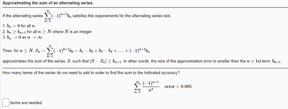 Approximating the sum of an alternating series.
If the alternating series (-1)"+'bn satisfies the requirements for the alternating series test,
1. b, > 0 for all n
2. b, 2 bn41 for all n > N where N is an integer
3. b, →0 s n → 00
Then, for n > N, S, =E(-1)*+1bx = b1 – b2 + bz – b4 +...+(-1)"+lb
k1
approximates the sum of the series, S, such that |S – S,| < ba+1- In other words, the size of the approximation error is smaller than the n + 1st term, b41
How many terms of the series do we need to add in order to find the sum to the indicated accuracy?
(-1)7+1
error < 0.005
n=1
terms are needed.
