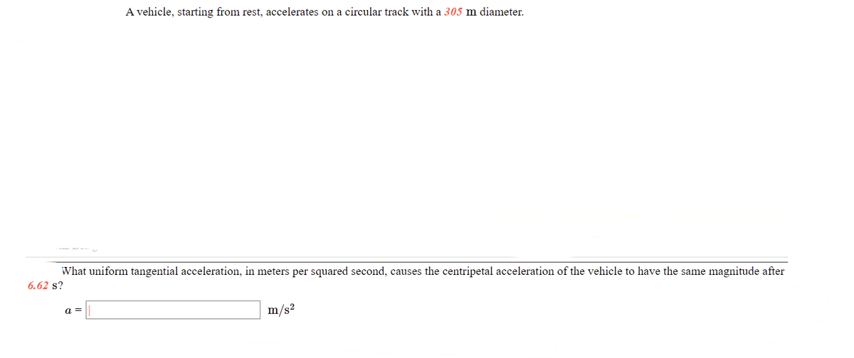 A vehicle, starting from rest, accelerates on a circular track with a 305 m diameter.
What uniform tangential acceleration, in meters per squared second, causes the centripetal acceleration of the vehicle to have the same magnitude after
6.62 s?
a =
m/s2
