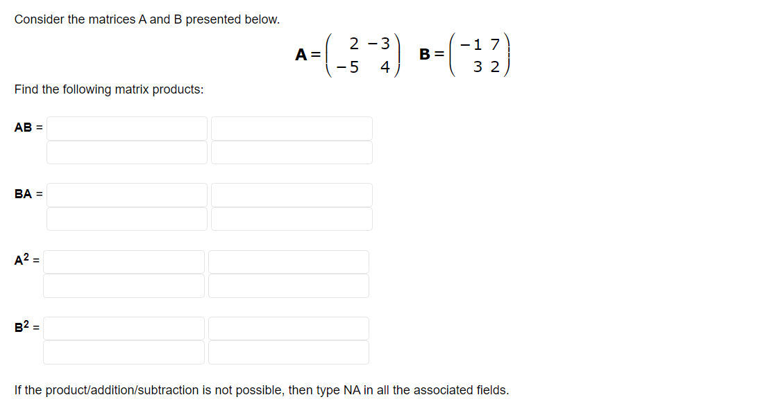 Consider the matrices A and B presented below.
Find the following matrix products:
AB =
BA =
A² =
B² =
7
A =
+=(-²-3) B=(-32)
-5 4
If the product/addition/subtraction is not possible, then type NA in all the associated fields.