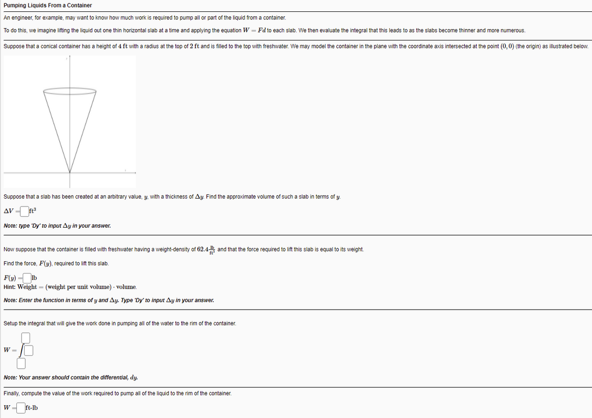 Pumping Liquids From a Container
An engineer, for example, may want to know how much work
required to pump all or part of the liquid from
container.
To do this, we imagine lifting the liquid out one thin horizontal slab at a time and applying the equation W = Fd to each slab. We then evaluate the integral that this leads to as the slabs become thinner and more numerous.
Suppose that a conical container has a height of 4 ft with a radius at the top of 2 ft and is filled to the top with freshwater. We may model the container in the plane with the coordinate axis intersected at the point (0, 0) (the origin) as illustrated below.
Suppose that a slab has been created at an arbitrary value, y, with a thickness of Ay. Find the approximate volume of such a slab in terms of y.
AV =
ft
Note: type 'Dy' to input Ay in your answer.
Now suppose that the container is filled with freshwater having a weight-density of 62.4 and that the force required to lift this slab is equal to its weight.
Find the force, F(y), required to lift this slab.
F(y) = Ib
Hint: Weight = (weight per unit volume) - volume.
Note: Enter the function in terms of y and Ay. Type 'Dy' to input Ay in your answer.
Setup the integral that will give the work done in pumping all of the water to the rim of the container.
W =
Note: Your answer should contain the differential, dy.
Finally, compute the value of the work required to pump all of the liquid to the rim of the container.
W
ft-lb
