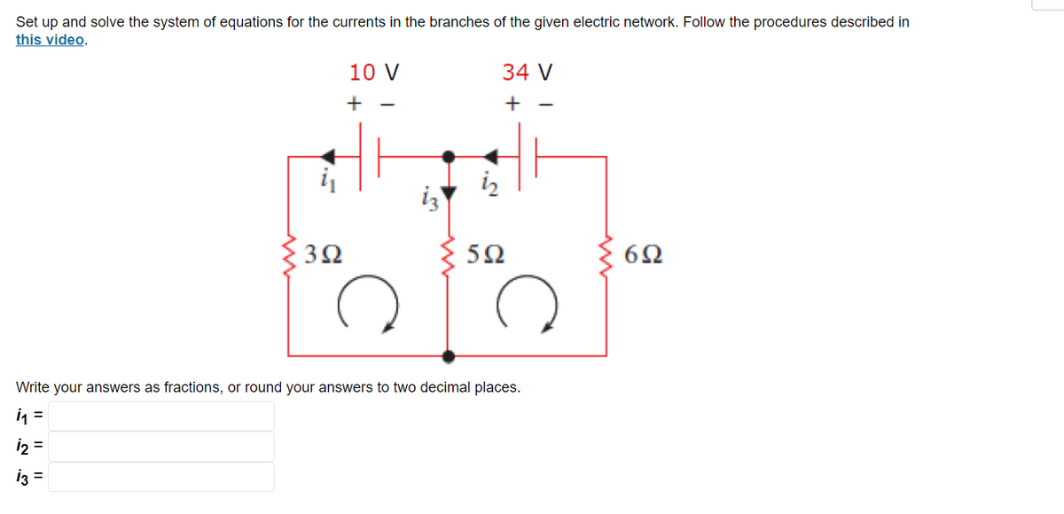 Set up and solve the system of equations for the currents in the branches of the given electric network. Follow the procedures described in
this video.
392
1₂ =
13 =
10 V
+
iz
34 V
+
592
Write your answers as fractions, or round your answers to two decimal places.
1₁ =
692