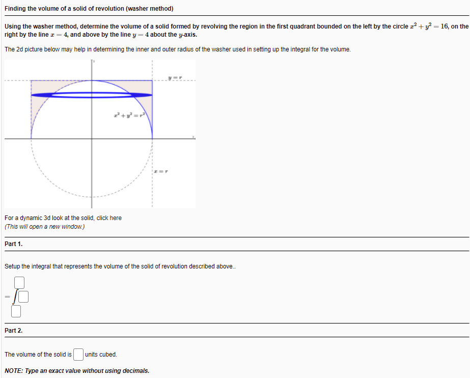 Finding the volume of a solid of revolution (washer method)
Using the washer method, determine the volume of a solid formed by revolving the region in the first quadrant bounded on the left by the circle z? + y = 16, on the
right by the line z = 4, and above by the line y = 4 about the y-axis.
The 2d picture below may help in detemining the inner and outer radius of the washer used in setting up the integral for the volume.
For a dynamic 3d look at the solid, click here
(This will open a new window.)
Part 1.
Setup the integral that represents the volume of the solid of revolution described above.
Part 2.
The volume of the solid is
units cubed.
NOTE: Type an exact value without using decimals.
