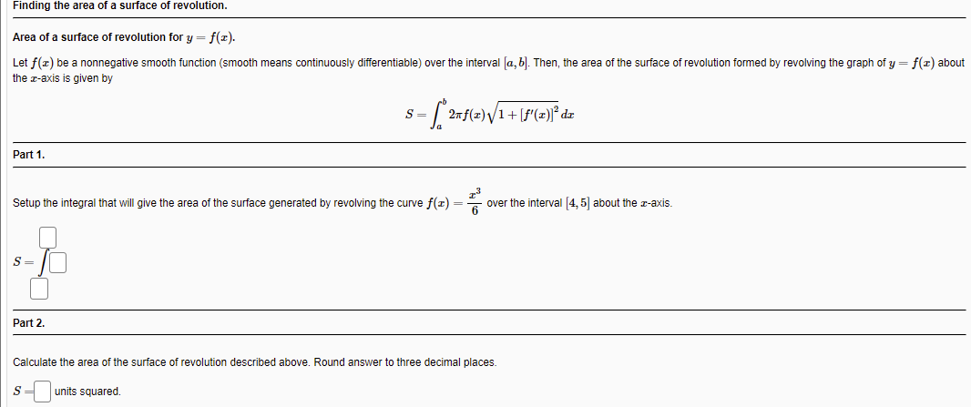 Finding the area of a surface of revolution.
Area of a surface of revolution for y = f(r).
Let f(z) be a nonnegative smooth function (smooth means continuously differentiable) over the interval [a, b). Then, the area of the surface of revolution formed by revolving the graph of y = f(x) about
the z-axis
given by
S =
2nf(x)V1
Part 1.
Setup the integral that will give the area of the surface generated by revolving the curve f(z) = over the interval [4, 5] about the z-axis.
S =
Part 2.
Calculate the area of the surface of revolution described above. Round answer to three decimal places.
units squared.
