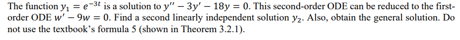 The function y₁ = e-3t is a solution to y" - 3y' - 18y = 0. This second-order ODE can be reduced to the first-
order ODE w' - 9w = 0. Find a second linearly independent solution y2. Also, obtain the general solution. Do
not use the textbook's formula 5 (shown in Theorem 3.2.1).