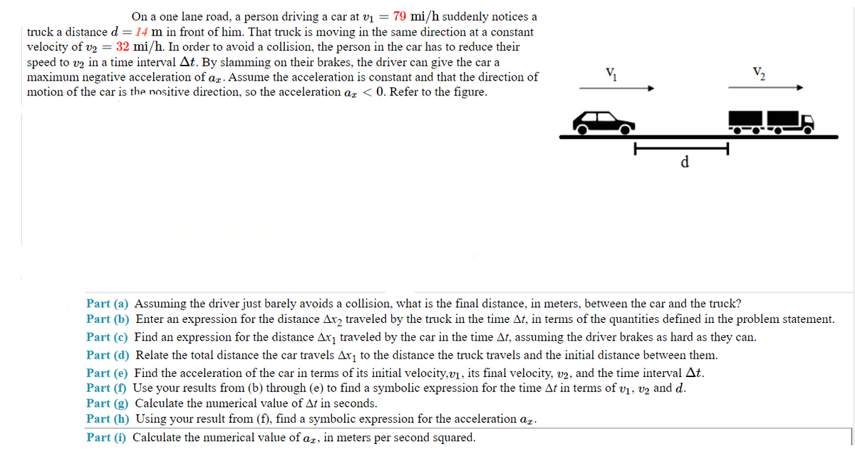 On a one lane road, a person driving a car at v₁ = 79 mi/h suddenly notices a
truck a distance d = 14 m in front of him. That truck is moving in the same direction at a constant
velocity of v₂ = 32 mi/h. In order to avoid a collision, the person in the car has to reduce their
speed to v2 in a time interval At. By slamming on their brakes, the driver can give the car a
maximum negative acceleration of ar. Assume the acceleration is constant and that the direction of
motion of the car is the nositive direction, so the acceleration ax < 0. Refer to the figure.
d
010-0
Part (a) Assuming the driver just barely avoids a collision, what is the final distance, in meters, between the car and the truck?
Part (b) Enter an expression for the distance Ax2 traveled by the truck in the time At, in terms of the quantities defined in the problem statement.
Part (c) Find an expression for the distance Ax₁ traveled by the car in the time At, assuming the driver brakes as hard as they can.
Part (d) Relate the total distance the car travels Ax₁ to the distance the truck travels and the initial distance between them.
Part (e) Find the acceleration of the car in terms of its initial velocity,v₁, its final velocity, v2, and the time interval At.
Part (f) Use your results from (b) through (e) to find a symbolic expression for the time At in terms of v₁, v2 and d.
Part (g) Calculate the numerical value of At in seconds.
Part (h) Using your result from (f), find a symbolic expression for the acceleration at.
Part (i) Calculate the numerical value of ag, in meters per second squared.