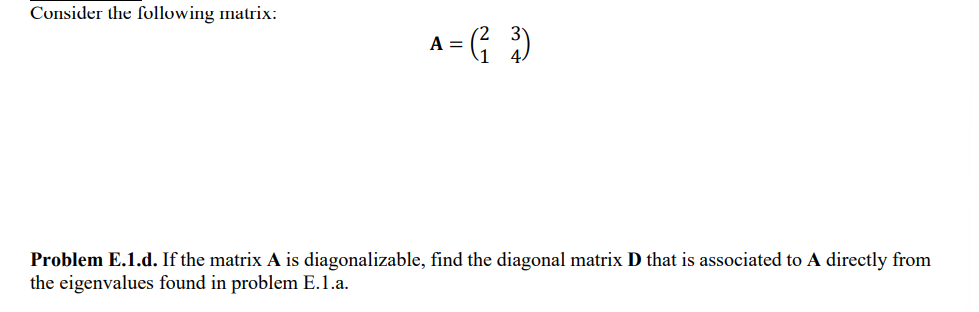 Consider the following matrix:
A = (²³)
Problem E.1.d. If the matrix A is diagonalizable, find the diagonal matrix D that is associated to A directly from
the eigenvalues found in problem E.1.a.