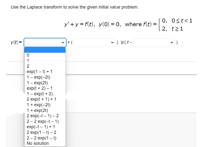 Use the Laplace transform to solve the given initial value problem.
y(t) =
0
1
2
exp(1 t) + 1
1 - exp(-2t)
1 - exp(2t)
exp(t + 2) - 1
1 - exp(t + 2)
2 exp(t + 1) + 1
1 + exp(-2t)
1 + exp(2t)
2 exp(-t-1)-2
2-2 exp(-t-1)
exp(-t-1) + 1
2 exp(1-t) - 2
2-2 exp(1 – t)
No solution
0, 0≤t<1
y'+y=f(t), y(0) = 0, where f(t) = {2, t>1
+(
✓ ) U(t-
✓ )