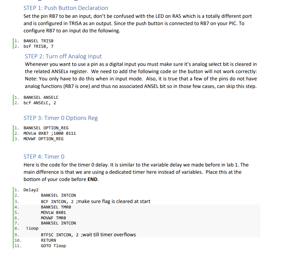 1. BANSEL TRISB
2. bsf TRISB, 7
STEP 1: Push Button Declaration
Set the pin RB7 to be an input, don't be confused with the LED on RA5 which is a totally different port
and is configured in TRISA as an output. Since the push button is connected to RB7 on your PIC. To
configure RB7 to an input do the following.
1. BANKSEL ANSELC
2.
bcf ANSELC, 2
IN M&in 6700
STEP 2: Turn off Analog Input
Whenever you want to use a pin as a digital input you must make sure it's analog select bit is cleared in
the related ANSELx register. We need to add the following code or the button will not work correctly:
Note: You only have to do this when in input mode. Also, it is true that a few of the pins do not have
analog functions (RB7 is one) and thus no associated ANSEL bit so in those few cases, can skip this step.
1. BANKSEL OPTION_REG
2. MOVLW 0X87;1000 0111
3. MOVWF OPTION_REG
2.
STEP 3: Timer 0 Options Reg
1. Delay2
9.
10.
11.
STEP 4: Timer O
Here is the code for the timer O delay. It is similar to the variable delay we made before in lab 1. The
main difference is that we are using a dedicated timer here instead of variables. Place this at the
bottom of your code before END.
3.
4.
5.
6.
7.
8. Tloop
BANKSEL INTCON
BCF INTCON, 2 ;make sure flag is cleared at start
BANKSEL TMR0
MOVLW 0x01
MOVWF TMRO
BANKSEL INTCON
BTFSC INTCON, 2 ;wait till timer overflows
RETURN
GOTO Tloop