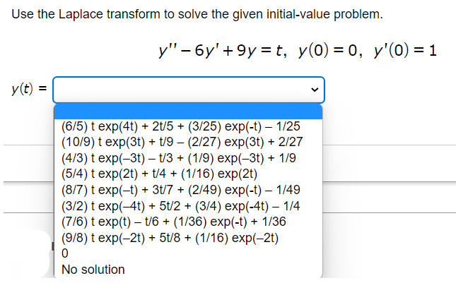 Use the Laplace transform to solve the given initial-value problem.
y(t) =
y" - 6y' +9y=t, y(0) = 0, y'(0) = 1
(6/5) t exp(4t) + 2t/5 + (3/25) exp(-t) - 1/25
(10/9) t exp(3t) + t/9 (2/27) exp(3t) + 2/27
(4/3) t exp(-3t) - t/3 + (1/9) exp(-3t) + 1/9
(5/4) t exp(2t) + t/4+ (1/16) exp(2t)
(8/7) t exp(-t) + 3t/7 + (2/49) exp(-t) - 1/49
(3/2) t exp(-4t) + 5t/2 + (3/4) exp(-4t) - 1/4
(7/6) t exp(t)- t/6+ (1/36) exp(-t) + 1/36
(9/8) t exp(-2t) + 5t/8+ (1/16) exp(-2t)
0
No solution