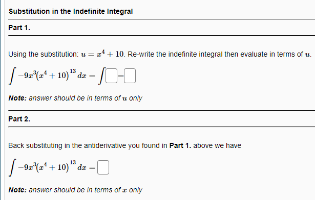 Substitution in the Indefinite Integral
Part 1.
Using the substitution: u = x* + 10. Re-write the indefinite integral then evaluate in terms of u.
J-90%a* + 10)" da = I-I
Note: answer should be in terms of u only
Part 2.
Back substituting in the antiderivative you found in Part 1. above we have
|-9z(2* + 10) " dz =|
Note: answer should be in terms of x only
