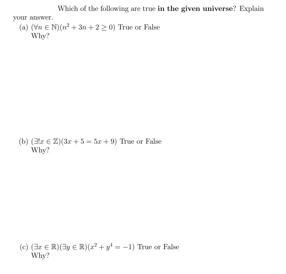 Which of the following are true in the given universe? Explain
your answer.
(a) (Vn € N) (n² + 3n+2 ≥ 0) True or False
Why?
(b) (!x € Z) (3x + 5 = 5x +9) True or False
Why?
(c) (3x € R) (y € R) (x² + y² = − 1) True or False
Why?