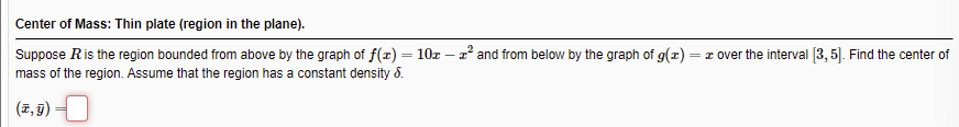 Center of Mass: Thin plate (region in the plane).
Suppose Ris the region bounded from above by the graph of f(x) = 10z – z² and from below by the graph of g(x)
mass of the region. Assume that the region has a constant density 8.
= I over the interval 3, 5. Find the center of
(7, 9) –
