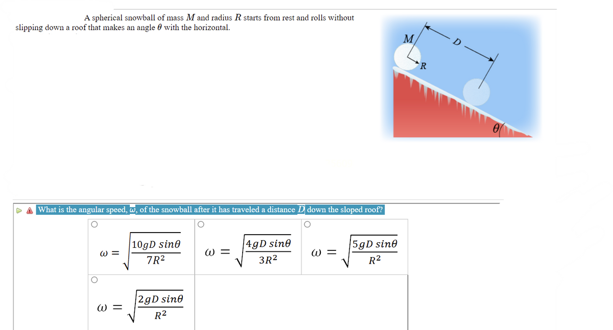 A spherical snowball of mass M and radius R starts from rest and rolls without
slipping down a roof that makes an angle 0 with the horizontal.
M
R
P A What is the angular speed, w, of the snowball after it has traveled a distance D down the sloped roof?
|109D sin0
|4gD sin0
5gD sine
W =
W =
W =
7R?
3R2
R²
|2gD sine
W =
R²
