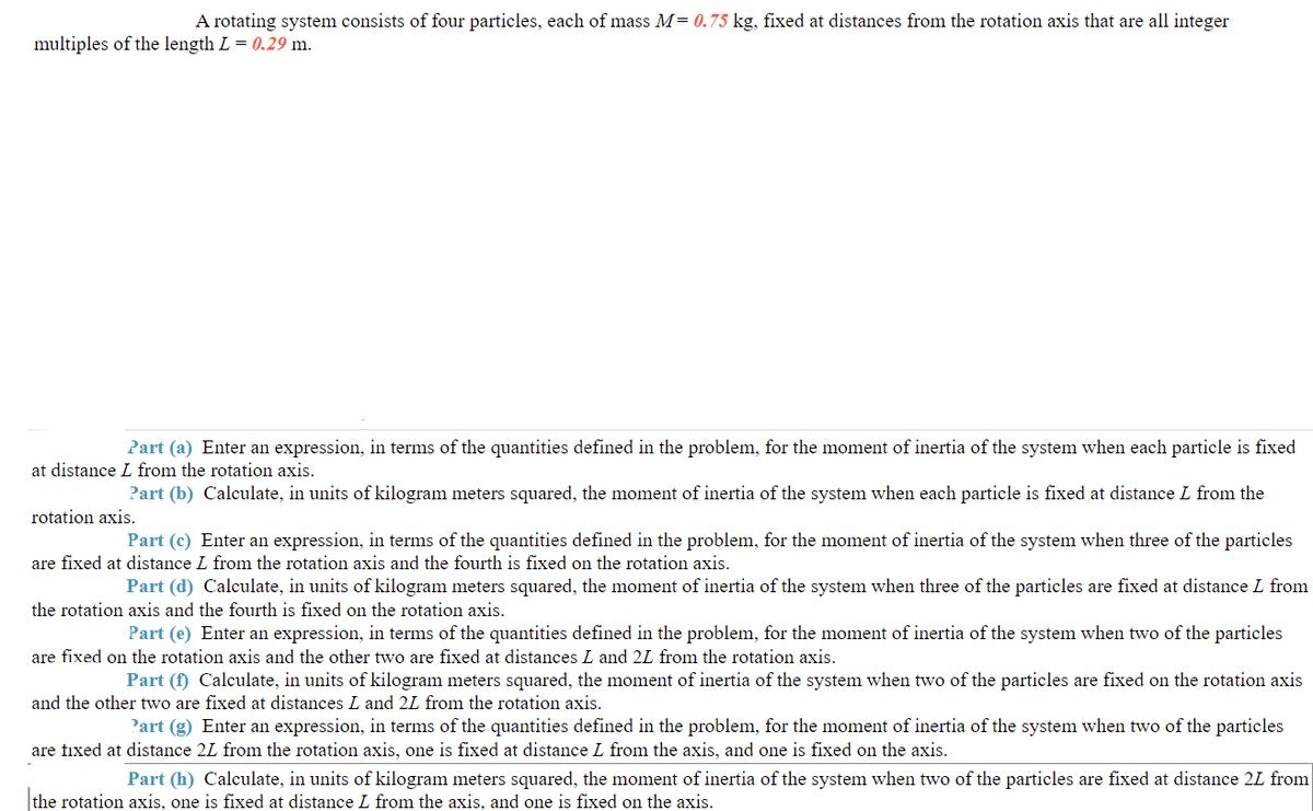 A rotating system consists of four particles, each of mass M= 0.75 kg, fixed at distances from the rotation axis that are all integer
multiples of the length L = 0.29 m.
Part (a) Enter an expression, in terms of the quantities defined in the problem, for the moment of inertia of the system when each particle is fixed
at distance L from the rotation axis.
Part (b) Calculate, in units of kilogram meters squared, the moment of inertia of the system when each particle is fixed at distance L from the
rotation axis.
Part (c) Enter an expression, in terms of the quantities defined in the problem, for the moment of inertia of the system when three of the particles
are fixed at distance L from the rotation axis and the fourth is fixed on the rotation axis.
Part (d) Calculate, in units of kilogram meters squared, the moment of inertia of the system when three of the particles are fixed at distance L from
the rotation axis and the fourth is fixed on the rotation axis.
Part (e) Enter an expression, in terms of the quantities defined in the problem, for the moment of inertia of the system when two of the particles
are fixed on the rotation axis and the other two are fixed at distances L and 2L from the rotation axis.
Part (f) Calculate, in units of kilogram meters squared, the moment of inertia of the system when two of the particles are fixed on the rotation axis
and the other two are fixed at distances L and 2L from the rotation axis.
'art (g) Enter an expression, in terms of the quantities defined in the problem, for the moment of inertia of the system when two of the particles
are tixed at distance 2L from the rotation axis, one is fixed at distance L from the axis, and one is fixed on the axis.
Part (h) Calculate, in units of kilogram meters squared, the moment of inertia of the system when two of the particles are fixed at distance 2L from
the rotation axis, one is fixed at distance L from the axis, and one is fixed on the axis.
