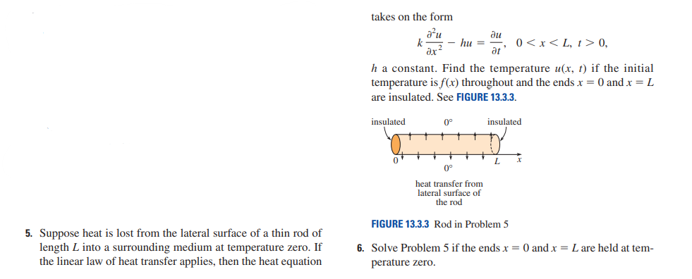 5. Suppose heat is lost from the lateral surface of a thin rod of
length L into a surrounding medium at temperature zero. If
the linear law of heat transfer applies, then the heat equation
takes on the form
a²u
k
0<x<L, t> 0,
h a constant. Find the temperature u(x, t) if the initial
temperature is f(x) throughout and the ends x = 0 and x = L
are insulated. See FIGURE 13.3.3.
insulated
0
- hu =
ди
at
0°
insulated
L
x
0°
heat transfer from
lateral surface of
the rod
FIGURE 13.3.3 Rod in Problem 5
6. Solve Problem 5 if the ends x = 0 and x = L are held at tem-
perature zero.