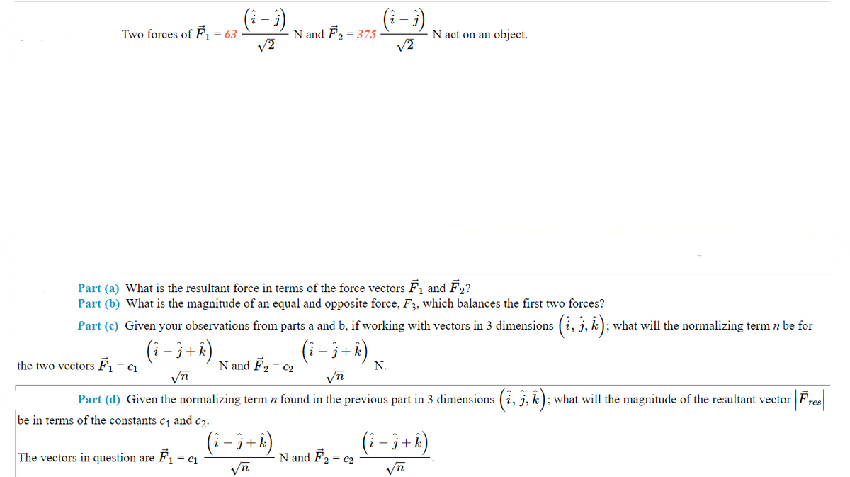 Two forces of F₁ = = 63
the two vectors F₁ = C₁
√2
= C1
The vectors in question are F₁ =
N and F₂ =
Part (a) What is the resultant force in terms of the force vectors F₁ and F2?
Part (b) What is the magnitude of an equal and opposite force, F3, which balances the first two forces?
Part (c) Given your observations from parts a and b, if working with vectors in 3 dimensions (î, 3, k); what will the normalizing term n be for
(i - j + k)
( i − j + k)
N and F2₂ = C2₂
= 375
- j + k)
In
(₁ - i)
√2
√n
n
Part (d) Given the normalizing term n found in the previous part in 3 dimensions (i, j, k); what will the magnitude of the resultant vector
:| Fres
be in terms of the constants c₁ and c₂.
N and F₂ = c₂
- N.
N act on an object.
(i-j+ k)
√n