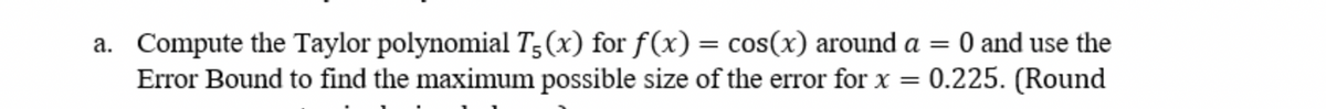 =
a. Compute the Taylor polynomial T5 (x) for f(x) = cos(x) around a
Error Bound to find the maximum possible size of the error for x
=
0 and use the
0.225. (Round