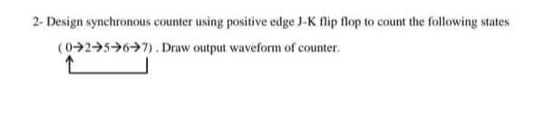 2- Design synchronous counter using positive edge J-K flip flop to count the following states
(025>6→7). Draw output waveform of counter.
