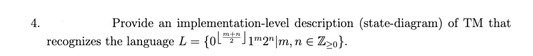 4.
Provide an implementation-level description (state-diagram) of TM that
m+n
recognizes the language L = {0L"")1m2"|m, n e Z>o}.
