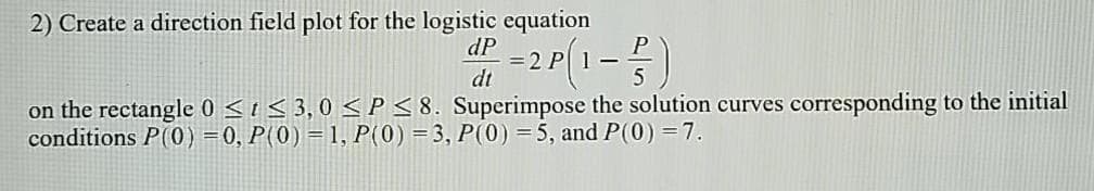 2) Create a direction field plot for the logistic equation
dP
2 P
dt
on the rectangle 0 < t < 3,0 <P<8. Superimpose the solution curves corresponding to the initial
conditions P(0) =0, P(0)=1, P(0) =3, P(0) = 5, and P(0) =7.
