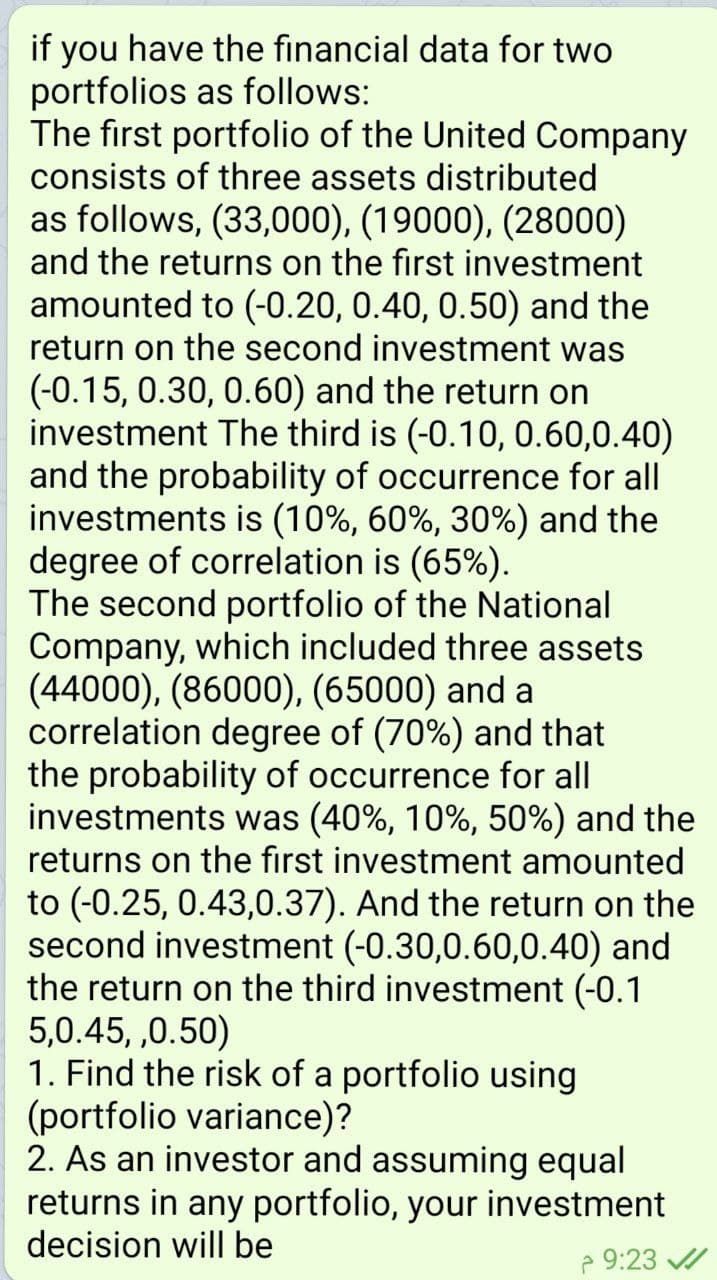 if you have the financial data for two
portfolios as follows:
The first portfolio of the United Company
consists of three assets distributed
as follows, (33,000), (19000), (28000)
and the returns on the first investment
amounted to (-0.20, 0.40, 0.50) and the
return on the second investment was
(-0.15, 0.30, 0.60) and the return on
investment The third is (-0.10, 0.60,0.40)
and the probability of occurrence for all
investments is (10%, 60%, 30%) and the
degree of correlation is (65%).
The second portfolio of the National
Company, which included three assets
(44000), (86000), (65000) and a
correlation degree of (70%) and that
the probability of occurrence for all
investments was (40%, 10%, 50%) and the
returns on the first investment amounted
to (-0.25, 0.43,0.37). And the return on the
second investment (-0.30,0.60,0.40) and
the return on the third investment (-0.1
5,0.45, ,0.50)
1. Find the risk of a portfolio using
(portfolio variance)?
2. As an investor and assuming equal
returns in any portfolio, your investment
decision will be
e 9:23 /
