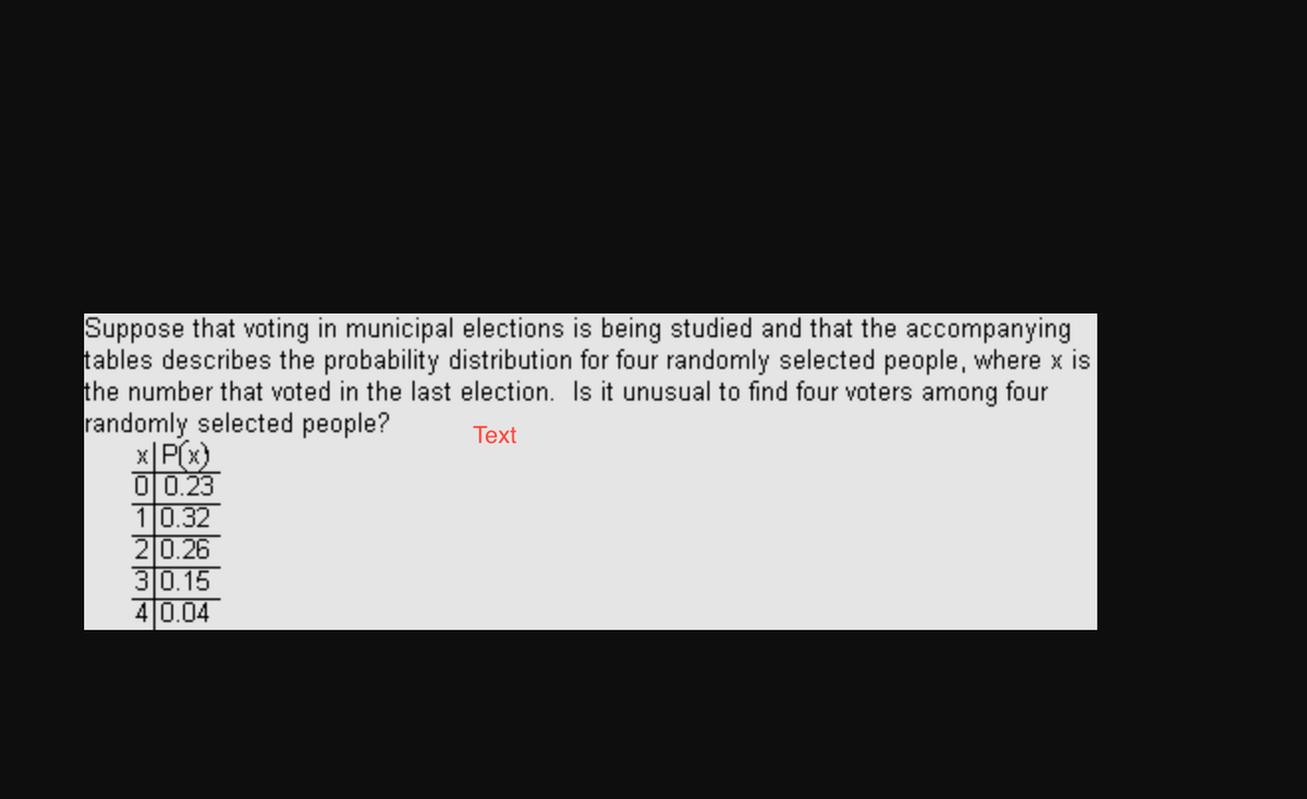 Suppose that voting in municipal elections is being studied and that the accompanying
tables describes the probability distribution for four randomly selected people, where x is
the number that voted in the last election. Is it unusual to find four voters among four
randomly selected people?
Text
x|P(x)
0 0.23
10.32
20.26
30.15
4 0.04