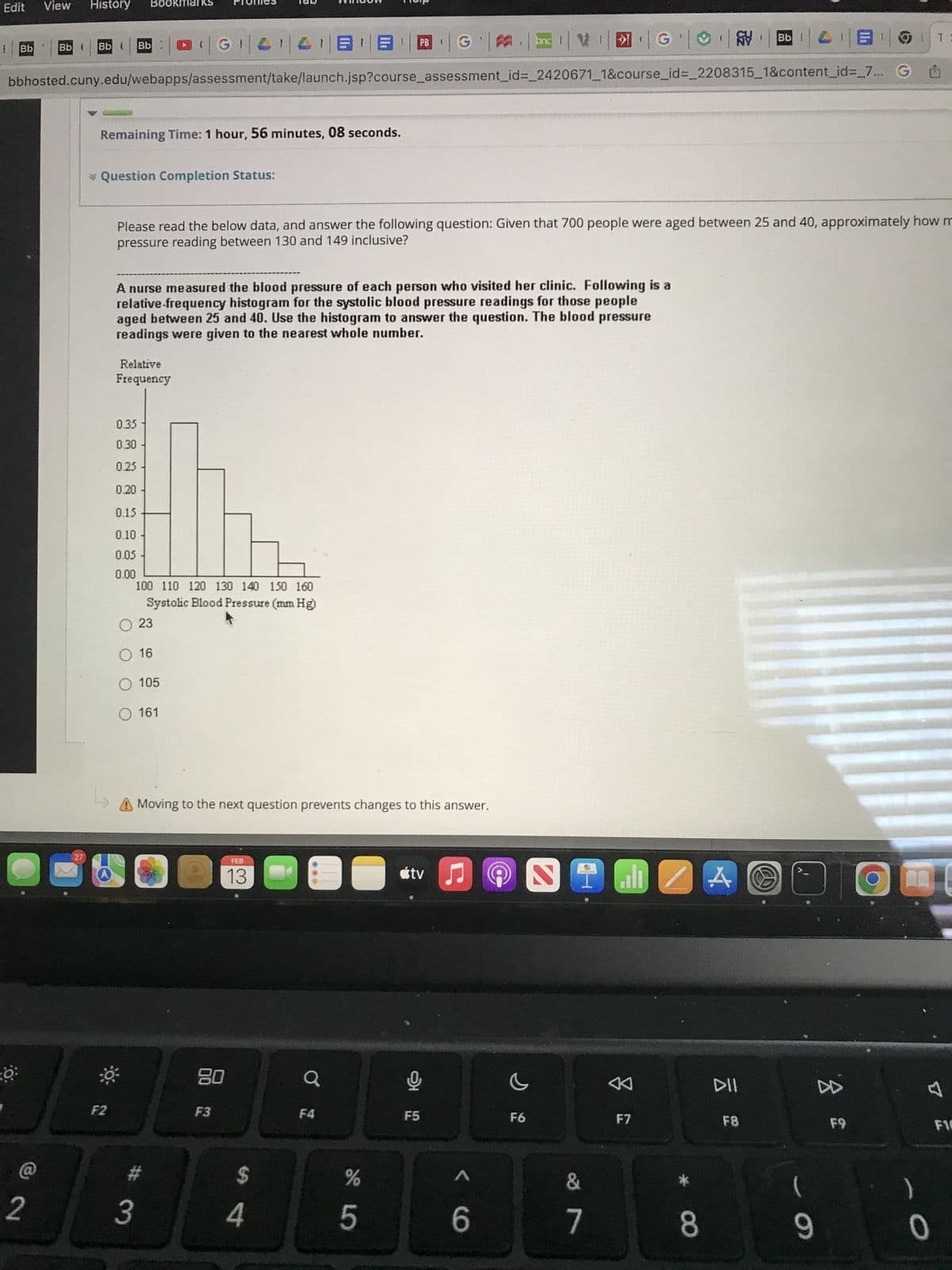 Edit View
1 Bb
PB
|| #
||G₁|4₁|4|88 | G|| bnd I
bbhosted.cuny.edu/webapps/assessment/take/launch.jsp?course_assessment_id=_2420671_1&course_id=_2208315_1&content_id=_7...
O
2
Bb (
History
27
Bb ( Bb
Remaining Time: 1 hour, 56 minutes, 08 seconds.
* Question Completion Status:
F2
Please read the below data, and answer the following question: Given that 700 people were aged between 25 and 40, approximately how m
pressure reading between 130 and 149 inclusive?
A nurse measured the blood pressure of each person who visited her clinic. Following is a
relative-frequency histogram for the systolic blood pressure readings for those people
aged between 25 and 40. Use the histogram to answer the question. The blood pressure
readings were given to the nearest whole number.
Relative
Frequency
0.35
0.30
0.25 -
0.20 -
0.15
0.10
0.05
0.00
100 110 120 130 140 150 160
Systolic Blood Pressure (mm Hg)
O 23
O 16
O 105
O 161
Moving to the next question prevents changes to this answer.
#
3
FEB
13
80
F3
$
4
F4
●
de LO
%
5
tv ♫
모
F5
< 6
G
F6
ST
G|| BDT:
&
7
8
F7
8
A
DII
F8
J
(
9
8
F9
m
)
0
F10