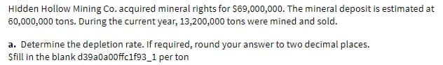 Hidden Hollow Mining Co. acquired mineral rights for S69,000,000. The mineral deposit is estimated at
60,000,000 tons. During the current year, 13,200,000 tons were mined and sold.
a. Determine the depletion rate. If required, round your answer to two decimal places.
Sfill in the blank d39a0a00ffc1f93_1 per ton
