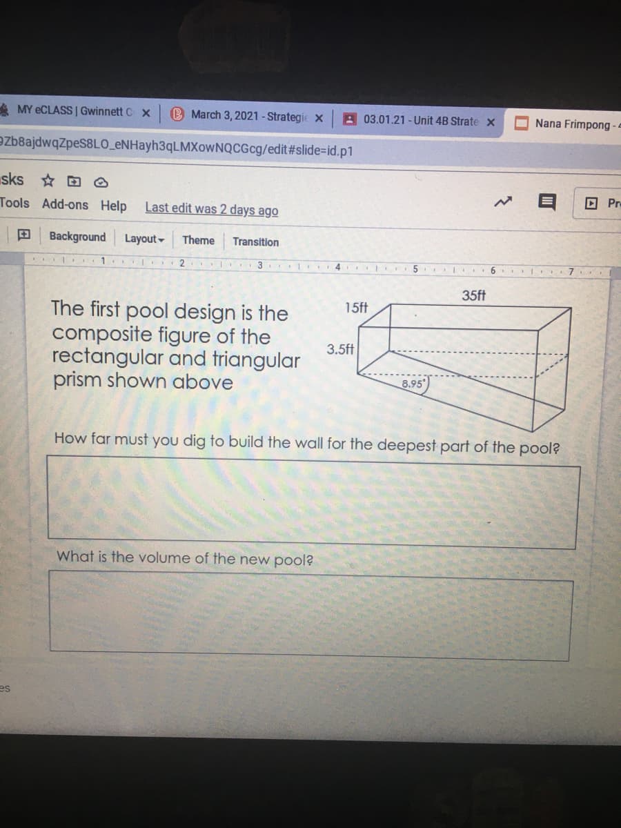 A MY ECLASS | Gwinnett C x
B March 3, 2021 - Strategie
A 03.01.21 -Unit 4B Strate x
Nana Frimpong - -
ezb8ajdwqZpes8LO_eNHayh3qLMXowNQCGcg/edit#slide=id.p1
sks * D O
D Pr
Tools Add-ons Help
Last edit was 2 days ago
田
Background
Layout-
Theme
Transition
I 2 . 3 4 5
. | I6 I 7
35ft
15ft
The first pool design is the
composite figure of the
rectangular and triangular
prism shown above
3.5ft
8.95
How far must you dig to build the wall for the deepest part of the pool?
What is the volume of the new pool?
es
