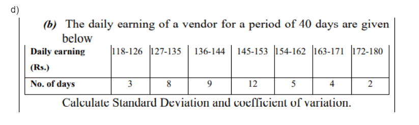 d)
(b) The daily earning of a vendor for a period of 40 days are given
below
Daily earning
118-126 127-135 136-144 | 145-153 154-162 163-171 172-180
(Rs.)
No. of days
3
8
12
5
4
2
Calculate Standard Deviation and coefficient of variation.
