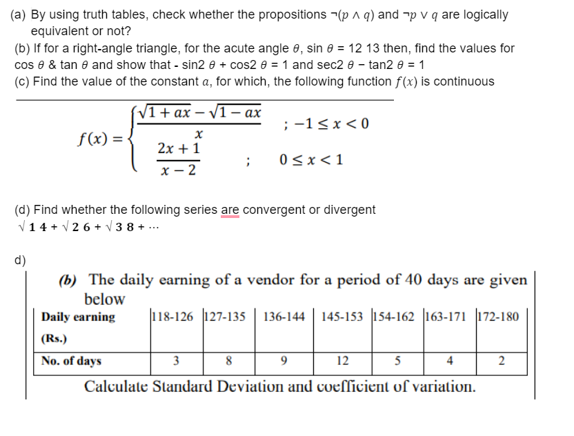 (a) By using truth tables, check whether the propositions -(p ^ q) and "p v q are logically
equivalent or not?
(b) If for a right-angle triangle, for the acute angle e, sin e = 12 13 then, find the values for
cos e & tan e and show that - sin2 0 + cos2 e = 1 and sec2 e – tan2 0 = 1
(c) Find the value of the constant a, for which, the following function f(x) is continuous
(V1+ ах — V1 — ах
; -1< x < 0
f(x) =
2х + 1
0 < x<1
х — 2
(d) Find whether the following series are convergent or divergent
V14 + V 2 6 + V 3 8 + ...
d)
(b) The daily earning of a vendor for a period of 40 days are given
below
Daily earning
118-126 127-135
136-144
145-153 |154-162 |163-171 |172-180
(Rs.)
No. of days
3
8
12
5
4
Calculate Standard Deviation and coefficient of variation.
2.
