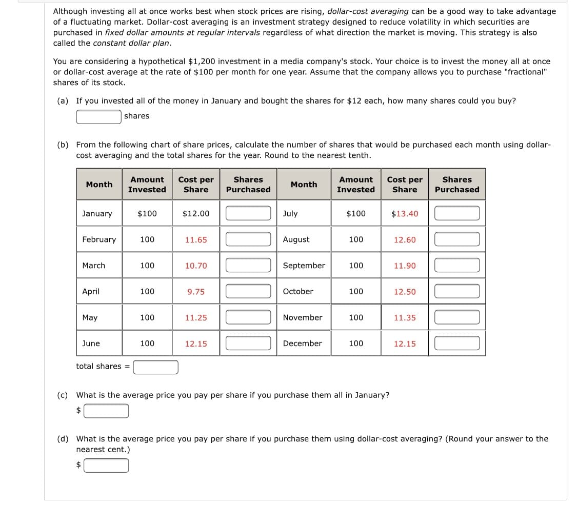 Although investing all at once works best when stock prices are rising, dollar-cost averaging can be a good way to take advantage
of a fluctuating market. Dollar-cost averaging is an investment strategy designed to reduce volatility in which securities are
purchased in fixed dollar amounts at regular intervals regardless of what direction the market is moving. This strategy is also
called the constant dollar plan.
You are considering a hypothetical $1,200 investment in a media company's stock. Your choice is to invest the money all at once
or dollar-cost average at the rate of $100 per month for one year. Assume that the company allows you to purchase "fractional"
shares of its stock.
(a) If you invested all of the money in January and bought the shares for $12 each, how many shares could you buy?
shares
(b) From the following chart of share prices, calculate the number of shares that would be purchased each month using dollar-
cost averaging and the total shares for the year. Round to the nearest tenth.
Amount
Cost per
Shares
Amount
Cost per
Shares
Month
Month
Invested
Share
Purchased
Invested
Share
Purchased
January
$100
$12.00
July
$100
$13.40
February
100
11.65
August
100
12.60
March
100
10.70
September
100
11.90
April
100
9.75
October
100
12.50
May
100
11.25
November
100
11.35
June
100
12.15
December
100
12.15
total shares =
(c) What is the average price you pay per share if you purchase them all in January?
(d) What is the average price you pay per share if you purchase them using dollar-cost averaging? (Round your answer to the
nearest cent.)
